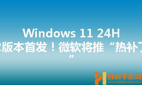 Windows 11 24H2版本首发！微软将推“热补丁”